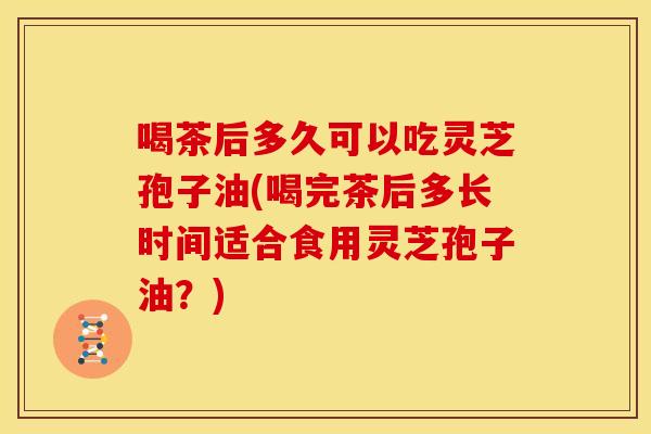 喝茶后多久可以吃灵芝孢子油(喝完茶后多长时间适合食用灵芝孢子油?)