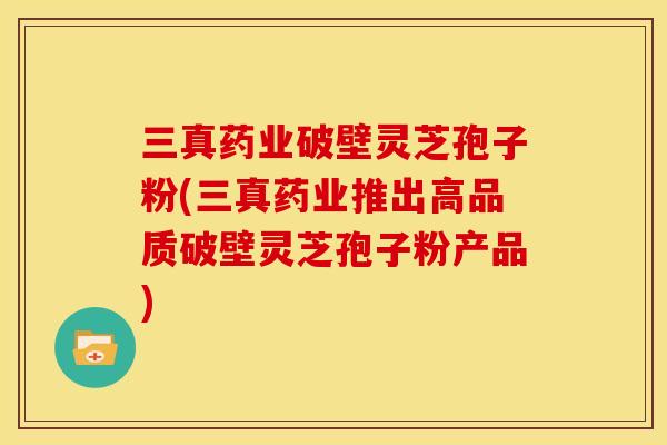 三真药业破壁灵芝孢子粉(三真药业推出高品质破壁灵芝孢子粉产品)