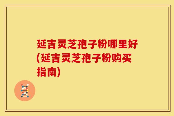 延吉灵芝孢子粉哪里好(延吉灵芝孢子粉购买指南)