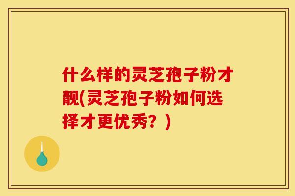 什么样的灵芝孢子粉才靓(灵芝孢子粉如何选择才更优秀?)