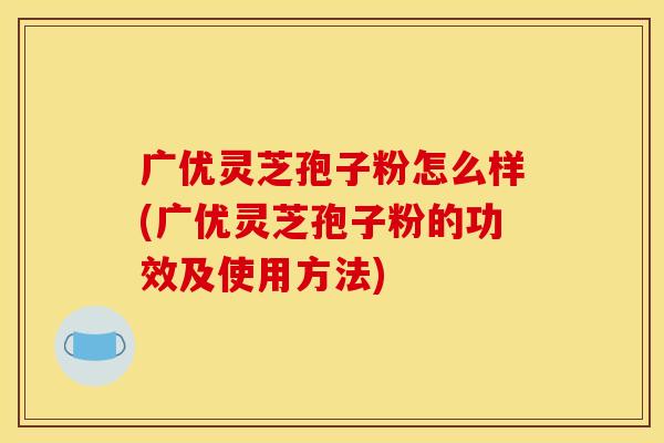 广优灵芝孢子粉怎么样(广优灵芝孢子粉的功效及使用方法)