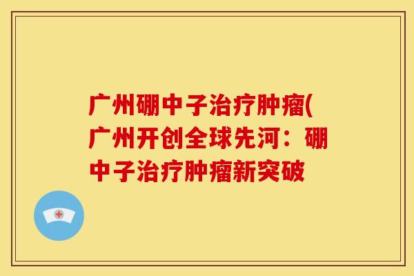广州硼中子治疗肿瘤(广州开创全球先河:硼中子治疗肿瘤新突破
