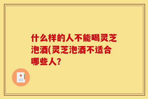 什么样的人不能喝灵芝泡酒(灵芝泡酒不适合哪些人?