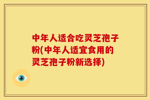 中年人适合吃灵芝孢子粉(中年人适宜食用的灵芝孢子粉新选择)