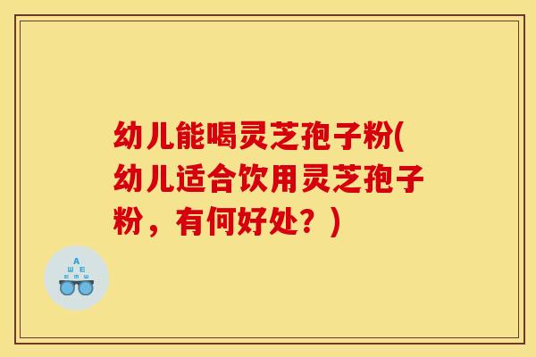 幼儿能喝灵芝孢子粉(幼儿适合饮用灵芝孢子粉,有何好处?)