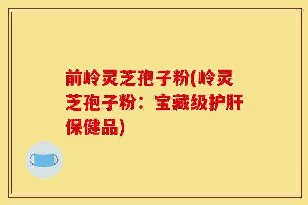 前岭灵芝孢子粉(岭灵芝孢子粉:宝藏级护肝保健品)