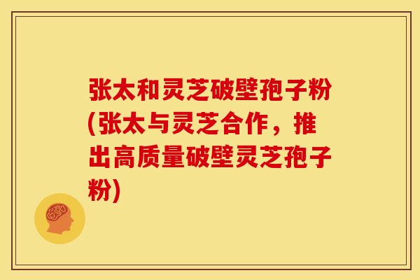 张太和灵芝破壁孢子粉(张太与灵芝合作,推出高质量破壁灵芝孢子粉)