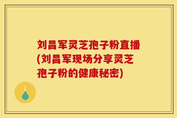 刘昌军灵芝孢子粉直播(刘昌军现场分享灵芝孢子粉的健康秘密)