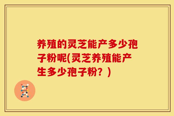 养殖的灵芝能产多少孢子粉呢(灵芝养殖能产生多少孢子粉?)