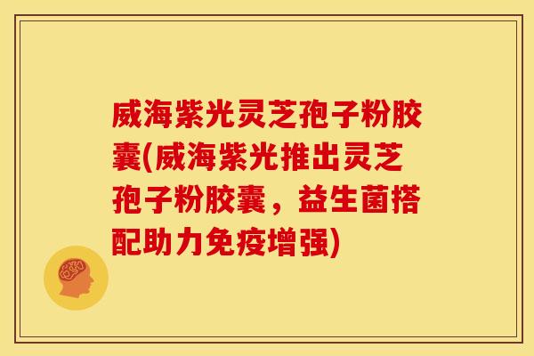 威海紫光灵芝孢子粉胶囊(威海紫光推出灵芝孢子粉胶囊，益生菌搭配助力免疫增强)