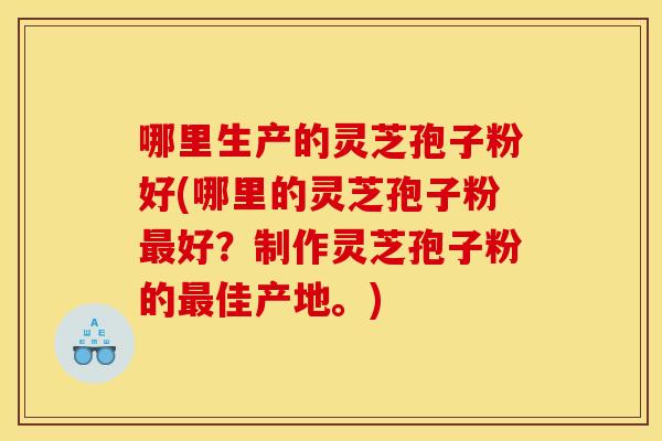 哪里生产的灵芝孢子粉好(哪里的灵芝孢子粉最好？制作灵芝孢子粉的最佳产地。)