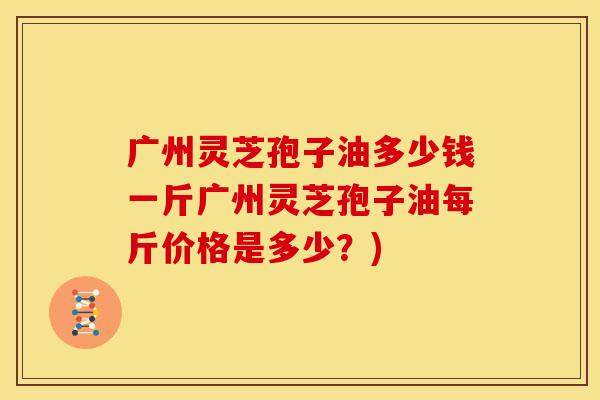 广州灵芝孢子油多少钱一斤广州灵芝孢子油每斤价格是多少?)