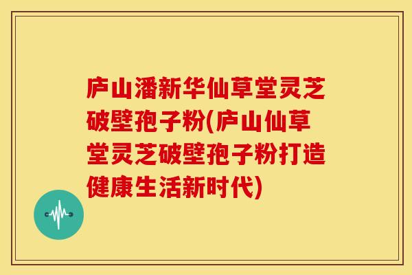 庐山潘新华仙草堂灵芝破壁孢子粉(庐山仙草堂灵芝破壁孢子粉打造健康生活新时代)