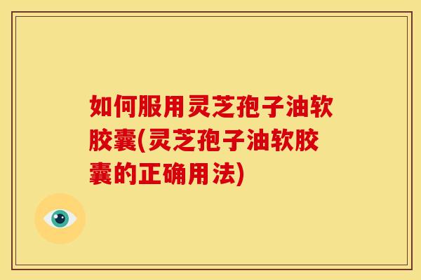 如何服用灵芝孢子油软胶囊(灵芝孢子油软胶囊的正确用法)