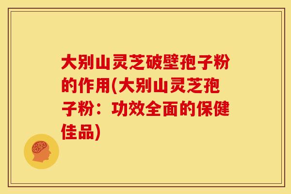 大别山灵芝破壁孢子粉的作用(大别山灵芝孢子粉:功效全面的保健佳品)