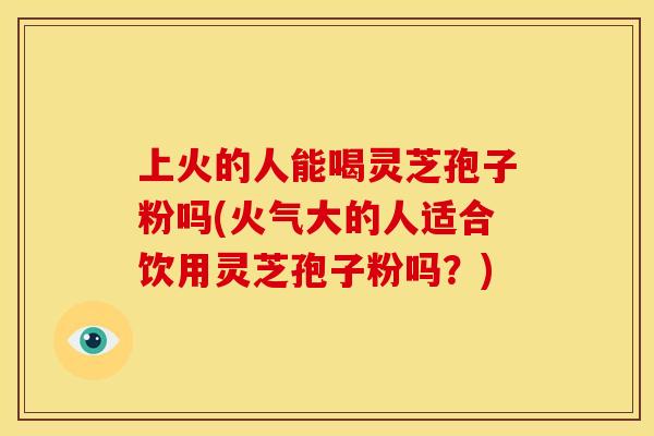 上火的人能喝灵芝孢子粉吗(火气大的人适合饮用灵芝孢子粉吗?)