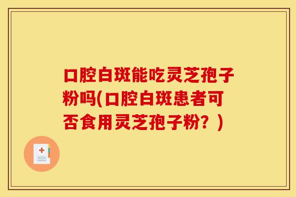 口腔白斑能吃灵芝孢子粉吗(口腔白斑患者可否食用灵芝孢子粉?)