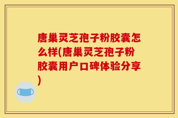 唐巢灵芝孢子粉胶囊怎么样(唐巢灵芝孢子粉胶囊用户口碑体验分享)