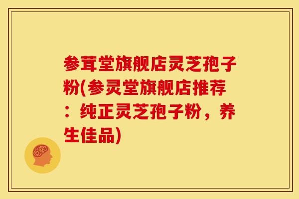 参茸堂旗舰店灵芝孢子粉(参灵堂旗舰店推荐:纯正灵芝孢子粉,养生佳品)