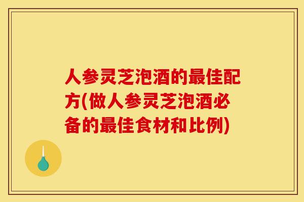人参灵芝泡酒的最佳配方(做人参灵芝泡酒必备的最佳食材和比例)
