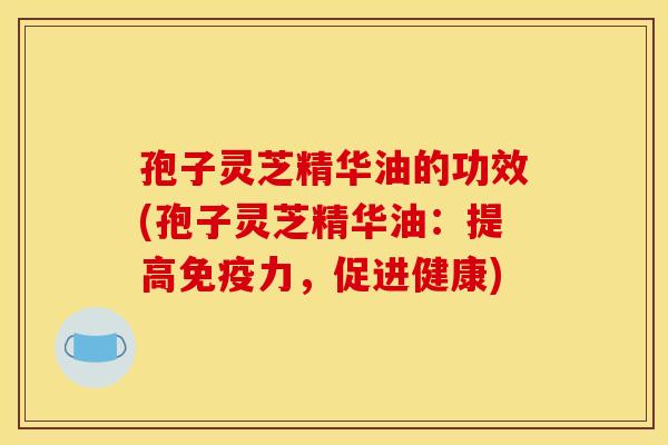 孢子灵芝精华油的功效(孢子灵芝精华油：提高免疫力，促进健康)