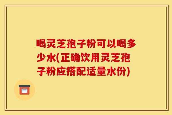 喝灵芝孢子粉可以喝多少水(正确饮用灵芝孢子粉应搭配适量水份)