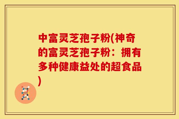 中富灵芝孢子粉(神奇的富灵芝孢子粉:拥有多种健康益处的超食品)