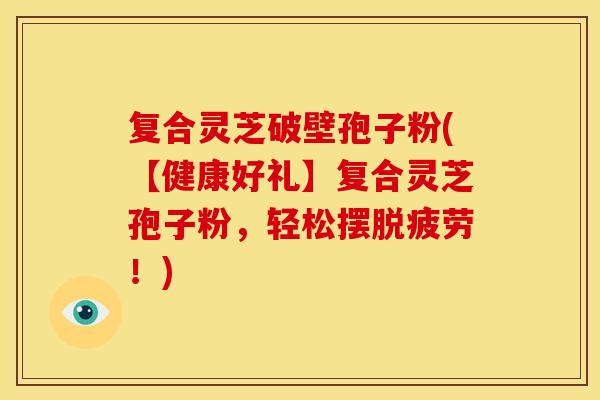 复合灵芝破壁孢子粉(【健康好礼】复合灵芝孢子粉,轻松摆脱疲劳!)