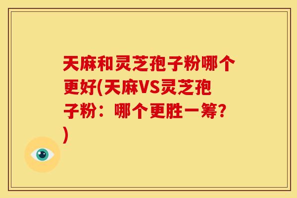 天麻和灵芝孢子粉哪个更好(天麻VS灵芝孢子粉:哪个更胜一筹?)