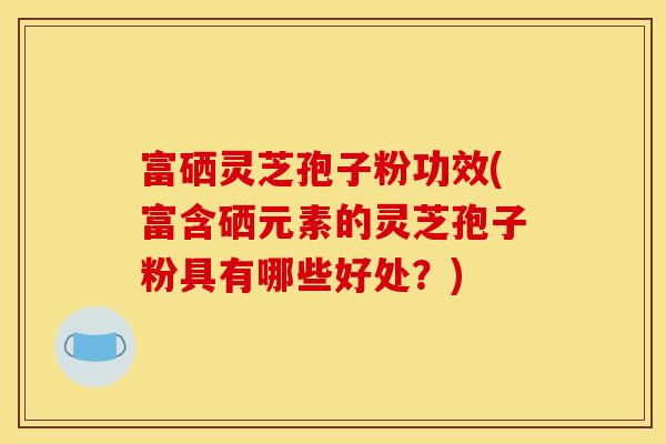 富硒灵芝孢子粉功效(富含硒元素的灵芝孢子粉具有哪些好处?)