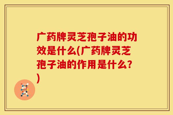 广药牌灵芝孢子油的功效是什么(广药牌灵芝孢子油的作用是什么?)