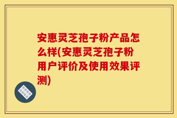 安惠灵芝孢子粉产品怎么样(安惠灵芝孢子粉用户评价及使用效果评测)