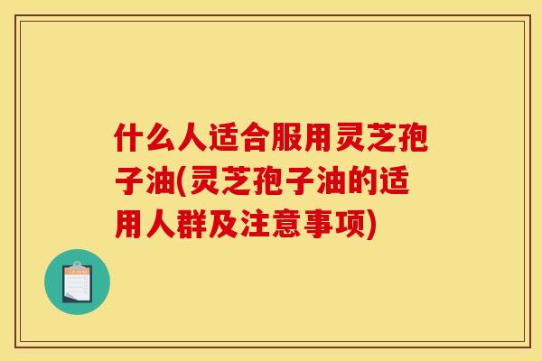 什么人适合服用灵芝孢子油(灵芝孢子油的适用人群及注意事项)