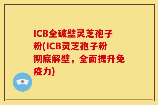 ICB全破壁灵芝孢子粉(ICB灵芝孢子粉彻底解壁,全面提升免疫力)