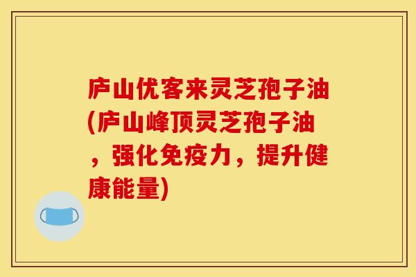 庐山优客来灵芝孢子油(庐山峰顶灵芝孢子油,强化免疫力,提升健康能量)