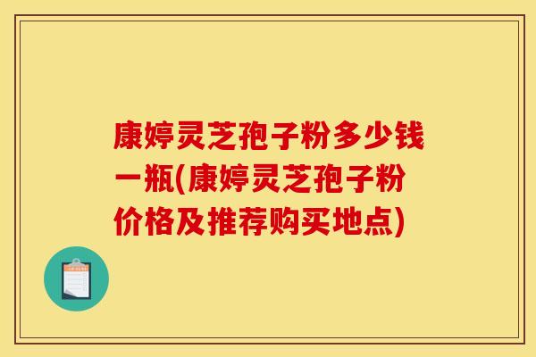 康婷灵芝孢子粉多少钱一瓶(康婷灵芝孢子粉价格及推荐购买地点)