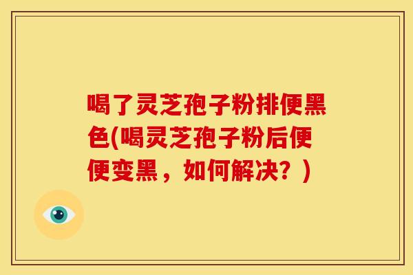 喝了灵芝孢子粉排便黑色(喝灵芝孢子粉后便便变黑,如何解决?)