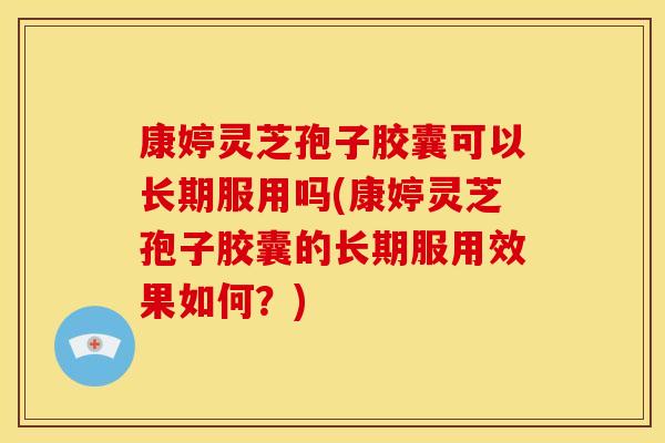 康婷灵芝孢子胶囊可以长期服用吗(康婷灵芝孢子胶囊的长期服用效果如何?)