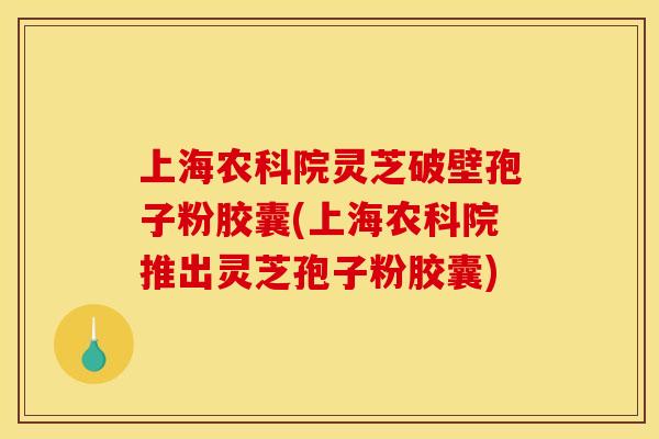 上海农科院灵芝破壁孢子粉胶囊(上海农科院推出灵芝孢子粉胶囊)
