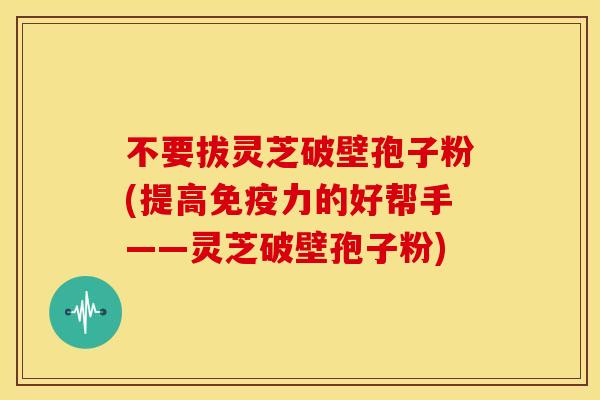 不要拔灵芝破壁孢子粉(提高免疫力的好帮手——灵芝破壁孢子粉)