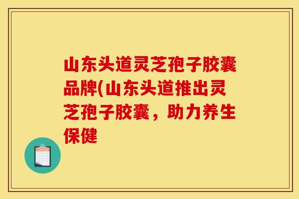 山东头道灵芝孢子胶囊品牌(山东头道推出灵芝孢子胶囊,助力养生保健