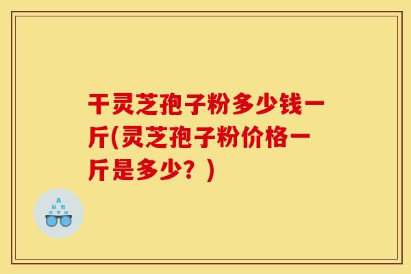 干灵芝孢子粉多少钱一斤(灵芝孢子粉价格一斤是多少?)