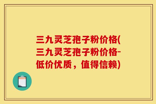 三九灵芝孢子粉价格(三九灵芝孢子粉价格-低价优质,值得信赖)