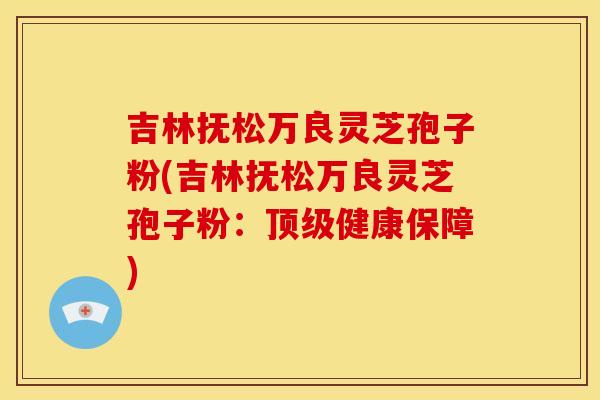 吉林抚松万良灵芝孢子粉(吉林抚松万良灵芝孢子粉:顶级健康保障)