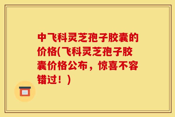 中飞科灵芝孢子胶囊的价格(飞科灵芝孢子胶囊价格公布，惊喜不容错过！)