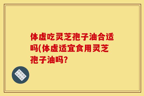体虚吃灵芝孢子油合适吗(体虚适宜食用灵芝孢子油吗?