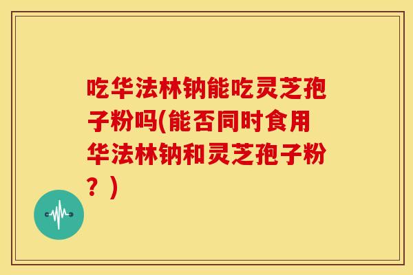 吃华法林钠能吃灵芝孢子粉吗(能否同时食用华法林钠和灵芝孢子粉?)