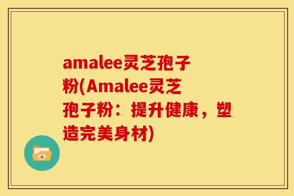 amalee灵芝孢子粉(Amalee灵芝孢子粉:提升健康,塑造完美身材)