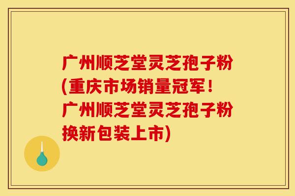 广州顺芝堂灵芝孢子粉(重庆市场销量冠军!广州顺芝堂灵芝孢子粉换新包装上市)