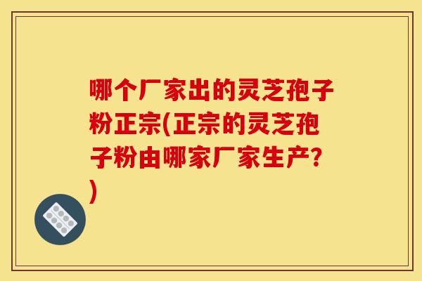 哪个厂家出的灵芝孢子粉正宗(正宗的灵芝孢子粉由哪家厂家生产?)